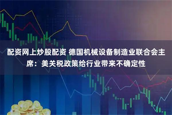 配资网上炒股配资 德国机械设备制造业联合会主席：美关税政策给行业带来不确定性