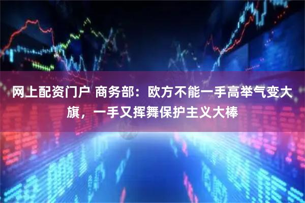网上配资门户 商务部：欧方不能一手高举气变大旗，一手又挥舞保护主义大棒