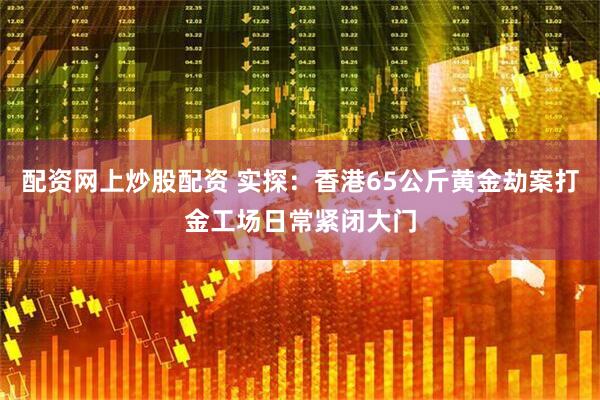 配资网上炒股配资 实探：香港65公斤黄金劫案打金工场日常紧闭大门