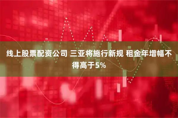 线上股票配资公司 三亚将施行新规 租金年增幅不得高于5%