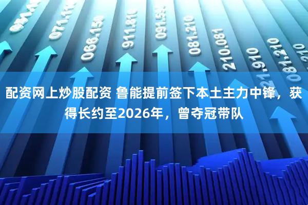 配资网上炒股配资 鲁能提前签下本土主力中锋，获得长约至2026年，曾夺冠带队