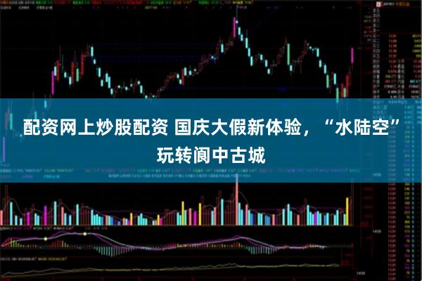 配资网上炒股配资 国庆大假新体验，“水陆空”玩转阆中古城
