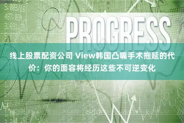 线上股票配资公司 View韩国凸嘴手术拖延的代价：你的面容将经历这些不可逆变化