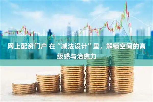 网上配资门户 在“减法设计”里，解锁空间的高级感与治愈力