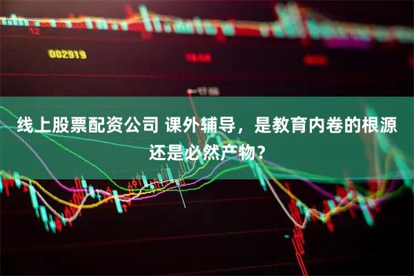 线上股票配资公司 课外辅导，是教育内卷的根源还是必然产物？