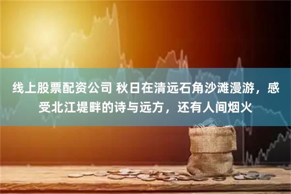 线上股票配资公司 秋日在清远石角沙滩漫游，感受北江堤畔的诗与远方，还有人间烟火