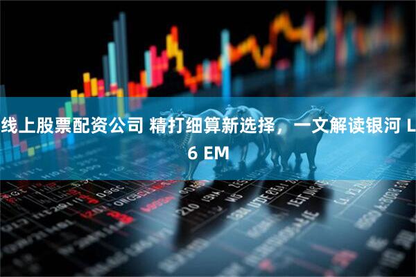 线上股票配资公司 精打细算新选择，一文解读银河 L6 EM