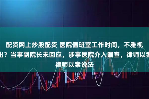 配资网上炒股配资 医院值班室工作时间，不雅视频流出？当事副院长未回应，涉事医院介入调查，律师以案说法