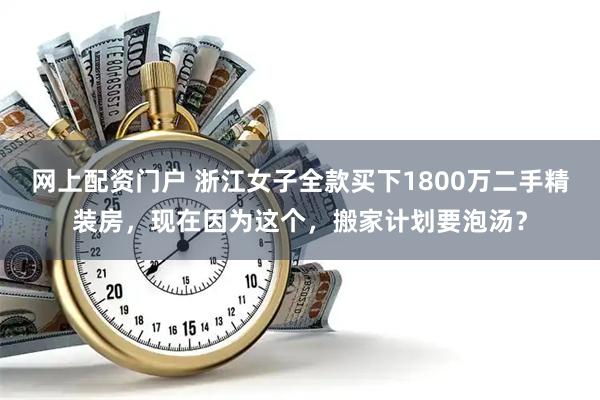 网上配资门户 浙江女子全款买下1800万二手精装房，现在因为这个，搬家计划要泡汤？