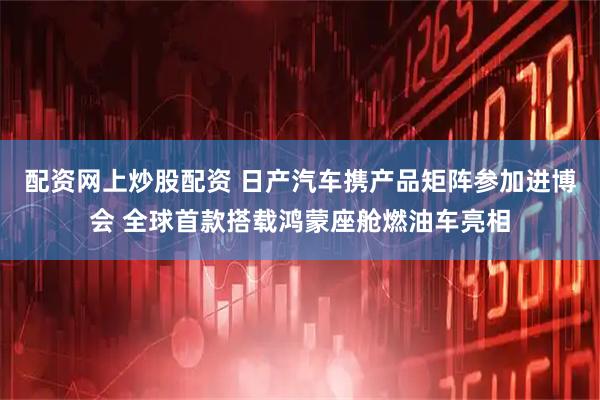 配资网上炒股配资 日产汽车携产品矩阵参加进博会 全球首款搭载鸿蒙座舱燃油车亮相