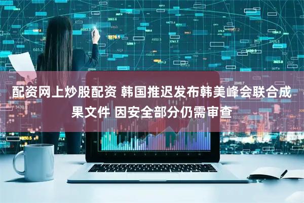 配资网上炒股配资 韩国推迟发布韩美峰会联合成果文件 因安全部分仍需审查