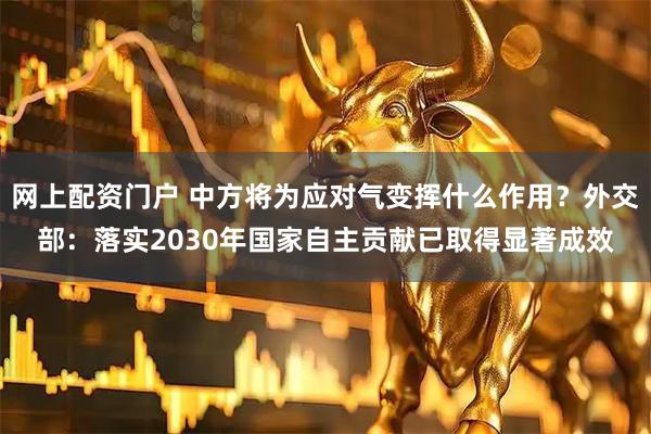 网上配资门户 中方将为应对气变挥什么作用？外交部：落实2030年国家自主贡献已取得显著成效