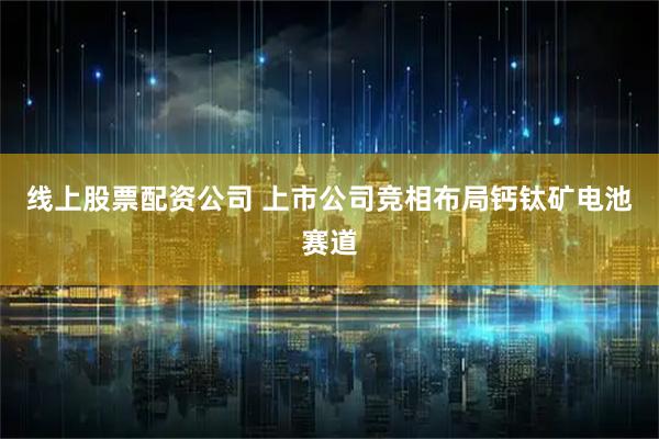 线上股票配资公司 上市公司竞相布局钙钛矿电池赛道