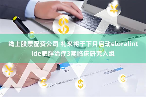 线上股票配资公司 礼来将于下月启动eloralintide肥胖治疗3期临床研究入组