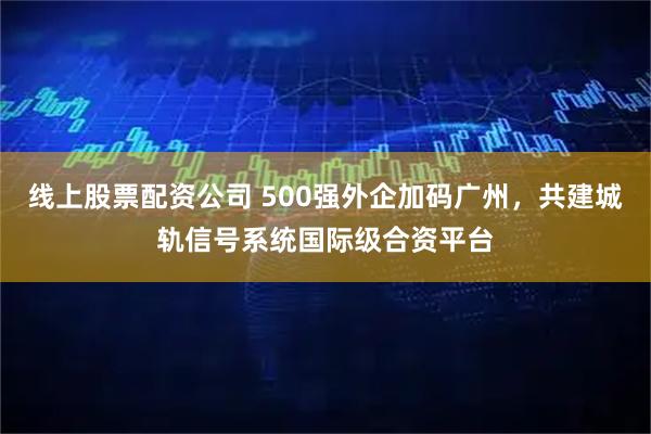 线上股票配资公司 500强外企加码广州，共建城轨信号系统国际级合资平台