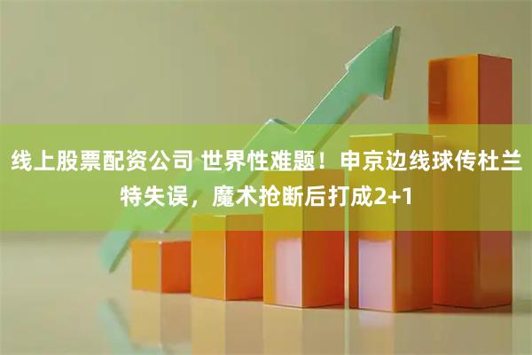 线上股票配资公司 世界性难题！申京边线球传杜兰特失误，魔术抢断后打成2+1