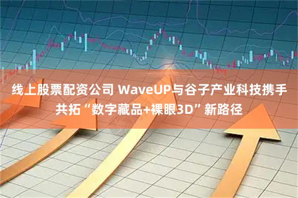线上股票配资公司 WaveUP与谷子产业科技携手共拓“数字藏品+裸眼3D”新路径