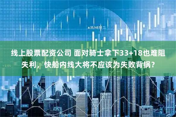 线上股票配资公司 面对骑士拿下33+18也难阻失利，快船内线大将不应该为失败背锅？
