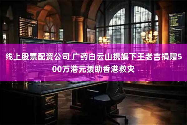 线上股票配资公司 广药白云山携旗下王老吉捐赠500万港元援助香港救灾