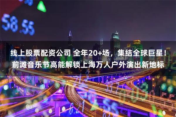 线上股票配资公司 全年20+场，集结全球巨星！前滩音乐节高能解锁上海万人户外演出新地标