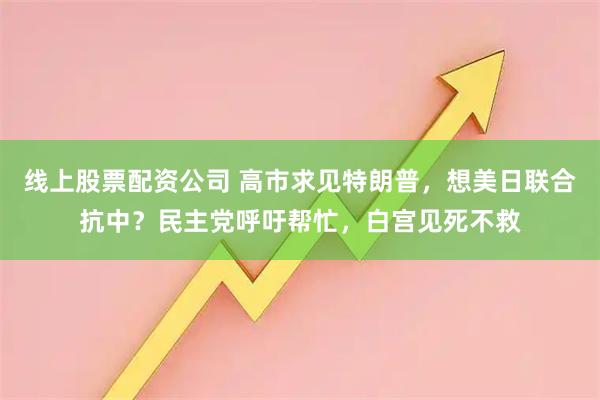 线上股票配资公司 高市求见特朗普，想美日联合抗中？民主党呼吁帮忙，白宫见死不救