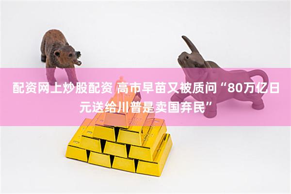 配资网上炒股配资 高市早苗又被质问“80万亿日元送给川普是卖国弃民”