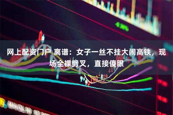 网上配资门户 离谱：女子一丝不挂大闹高铁，现场全裸劈叉，直接傻眼