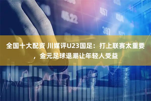 全国十大配资 川媒评U23国足:打上联赛太重要,金元足球退潮让年轻人受益