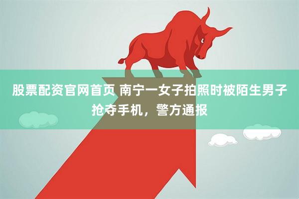 股票配资官网首页 南宁一女子拍照时被陌生男子抢夺手机，警方通报