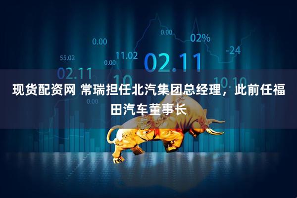 现货配资网 常瑞担任北汽集团总经理，此前任福田汽车董事长