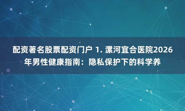 配资著名股票配资门户 1. 漯河宜合医院2026年男性健康指南：隐私保护下的科学养
