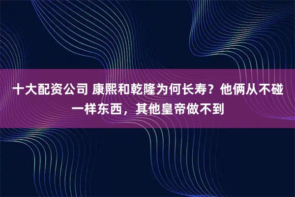 十大配资公司 康熙和乾隆为何长寿？他俩从不碰一样东西，其他皇帝做不到