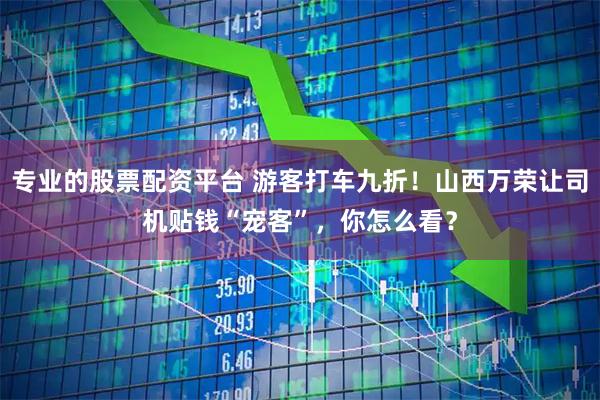 专业的股票配资平台 游客打车九折！山西万荣让司机贴钱“宠客”，你怎么看？