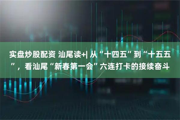 实盘炒股配资 汕尾读+| 从“十四五”到“十五五”，看汕尾“新春第一会”六连打卡的接续奋斗