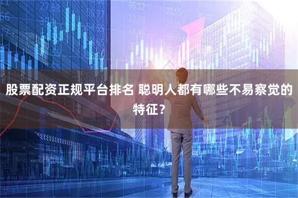 股票配资正规平台排名 聪明人都有哪些不易察觉的特征？
