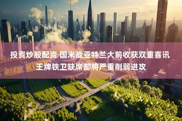 投资炒股配资 国米战亚特兰大前收获双重喜讯 王牌铁卫缺席却将严重削弱进攻