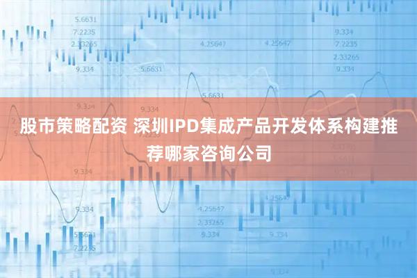 股市策略配资 深圳IPD集成产品开发体系构建推荐哪家咨询公司