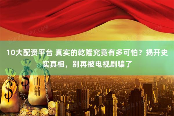 10大配资平台 真实的乾隆究竟有多可怕？揭开史实真相，别再被电视剧骗了