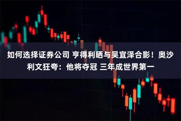 如何选择证券公司 亨得利晒与吴宜泽合影！奥沙利文狂夸：他将夺冠 三年成世界第一