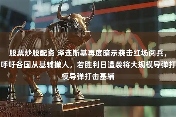 股票炒股配资 泽连斯基再度暗示袭击红场阅兵，俄罗斯呼吁各国从基辅撤人，若胜利日遭袭将大规模导弹打击基辅