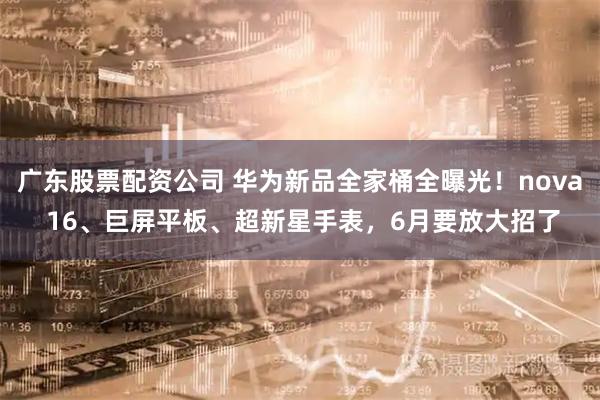 广东股票配资公司 华为新品全家桶全曝光！nova 16、巨屏平板、超新星手表，6月要放大招了