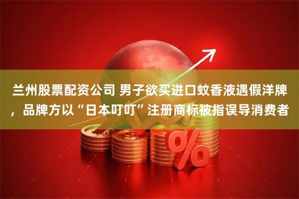 兰州股票配资公司 男子欲买进口蚊香液遇假洋牌，品牌方以“日本叮叮”注册商标被指误导消费者