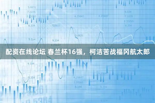 配资在线论坛 春兰杯16强，柯洁苦战福冈航太郎