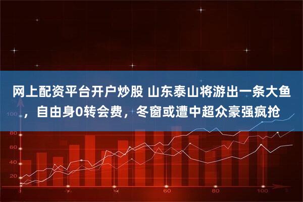 网上配资平台开户炒股 山东泰山将游出一条大鱼，自由身0转会费，冬窗或遭中超众豪强疯抢