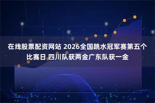 在线股票配资网站 2026全国跳水冠军赛第五个比赛日 四川队获两金广东队获一金