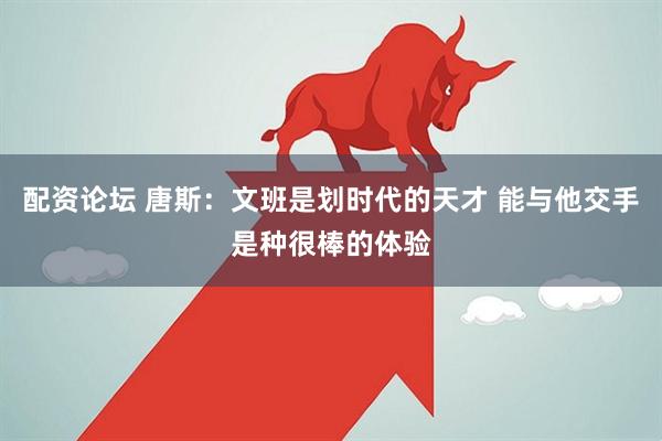 配资论坛 唐斯：文班是划时代的天才 能与他交手是种很棒的体验