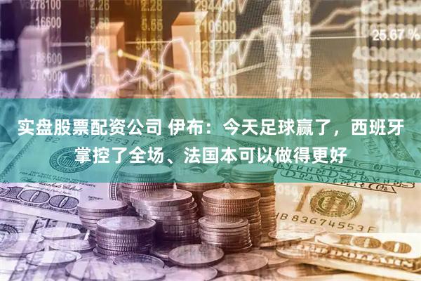 实盘股票配资公司 伊布：今天足球赢了，西班牙掌控了全场、法国本可以做得更好